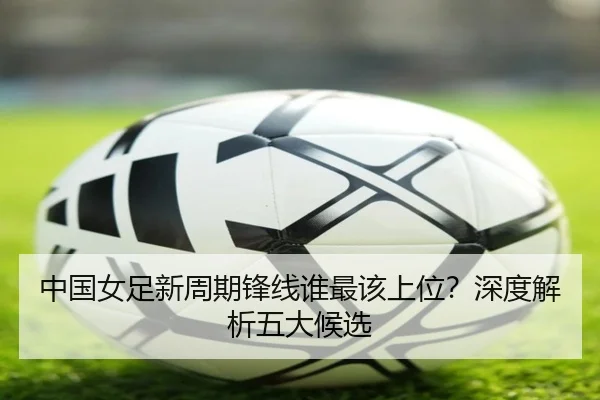 中国女足新周期锋线谁最该上位？深度解析五大候选