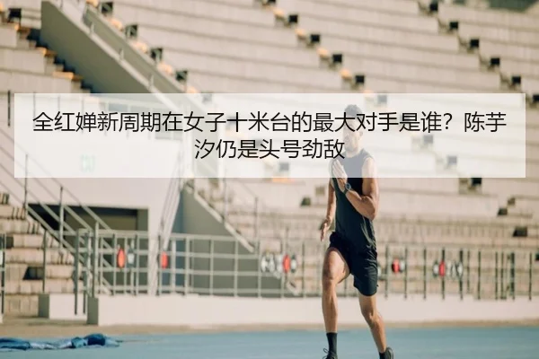 全红婵新周期在女子十米台的最大对手是谁？陈芋汐仍是头号劲敌