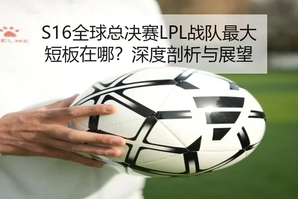 S16全球总决赛LPL战队最大短板在哪？深度剖析与展望