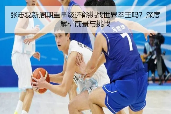 张志磊新周期重量级还能挑战世界拳王吗？深度解析前景与挑战