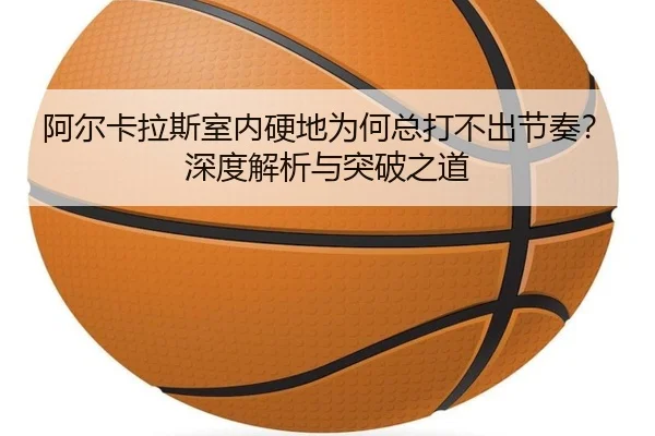 阿尔卡拉斯室内硬地为何总打不出节奏？深度解析与突破之道