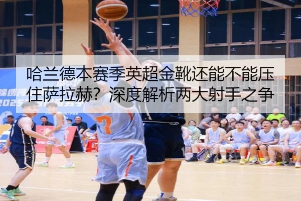 哈兰德本赛季英超金靴还能不能压住萨拉赫？深度解析两大射手之争