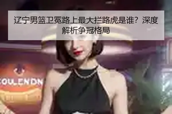 辽宁男篮卫冕路上最大拦路虎是谁？深度解析争冠格局