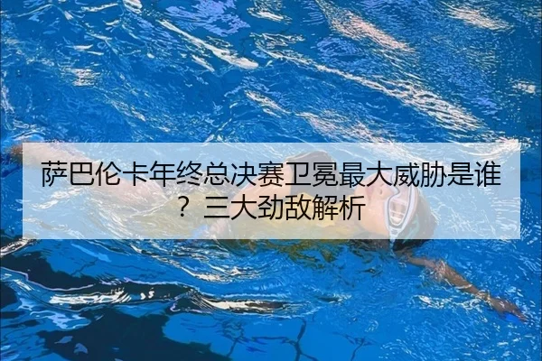 萨巴伦卡年终总决赛卫冕最大威胁是谁？三大劲敌解析